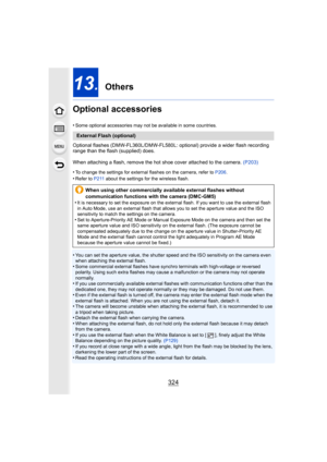 Page 324324
13. Others
Optional accessories
•Some optional accessories may not be available in some countrie s.
Optional flashes (DMW-FL360L/DMW-FL580L: optional) provide a wider flash recording 
range than the flash (supplied) does.
When attaching a flash, remove the hot shoe cover attached to the camera. (P203)
•
To change the settings for external flashes on the camera, refe r to P206 .
•Refer to  P211 about the settings for the wireless flash.
•You can set the aperture value, the shutter speed and the ISO s...