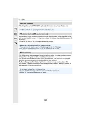 Page 325325
13. Others
Attaching a hand grip (DMW-HGR1: optional) will improve your grip on the camera.
•
For details, refer to the operating instructions of the hand gr ip.
By connecting the AC adaptor (optional), and then plugging them  into an electrical socket, 
you can connect this unit to a PC or printer and use without wo rrying about the capacity of 
the battery.
To use the AC adaptor, a DC coupler (optional) is required.
•
Always use a genuine Panasonic AC adaptor (optional).
•When using an AC adaptor,...
