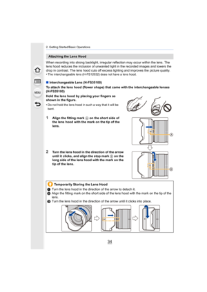 Page 342. Getting Started/Basic Operations
34
When recording into strong backlight, irregular reflection may occur within the lens. The 
lens hood reduces the inclusion of unwanted light in the recorded images and lowers the 
drop in contrast. The lens hood cuts off excess lighting and improves the picture quality.
•
The interchangeable lens (H-FS12032) does not have a lens hood.
∫ Interchangeable Lens (H-FS35100)
To attach the lens hood (flower shape) that came with the inter changeable lenses 
(H-FS35100)...