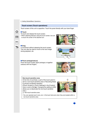 Page 5353
2. Getting Started/Basic Operations
Touch screen of this unit is capacitive. Touch the panel directly with your bare finger.
∫ Touch
To touch and release the touch screen.
•
When selecting features using the touch screen, be sure 
to touch the center of the desired icon.
∫ Drag
A movement without releasing the touch screen.
This can also be used to move to the next image 
during playback, etc.
∫ Pinch (enlarge/reduce)
Pinch the touch screen apart (enlarge) or together 
(reduce) with two fingers.
Touch...
