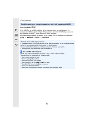 Page 803. Recording Modes
80
Recording Mode: 
When [iHDR] is set to [ON] and there is, for example, strong contrast between the 
background and the subject, multiple still pictures are recorde d with differing exposures 
and combined to create a single still picture rich in gradation .
[iHDR] works automatically as needed. When it does, [ ]  is displ ayed on the screen.
•
The angle of view will be slightly narrower.•A message notifying that multiple pictures will be taken is dis played. Do not move the camera...