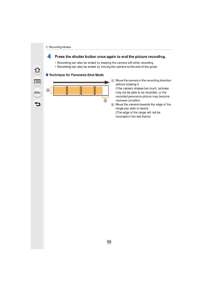 Page 963. Recording Modes
96
4Press the shutter button once again to end the picture recording.
•Recording can also be ended by keeping the camera still while recording.
•Recording can also be ended by moving the camera to the end of  the guide.
∫Technique for Panorama Shot Mode
A Move the camera in the recording direction 
without shaking it.
If the camera shakes too much, pictures 
may not be able to be recorded, or the 
recorded panorama picture may become 
narrower (smaller).
B Move the camera towards the...