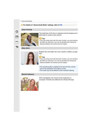 Page 1003. Recording Modes
100
For details on “Scene Guide Mode” settings, refer to P98.
[Clear Portrait]
The brightness of the face is adjusted and the background is 
defocused to create a clear portrait.Tips
•
If you are using a lens with the zoom function, you can enhance  
the effect by zooming in as much as possible and closing the 
distance between the camera and the subject.
[Silky Skin]
Brighter face and softer skin color creates a healthy younger 
look.Tips
•
If you are using a lens with the zoom...