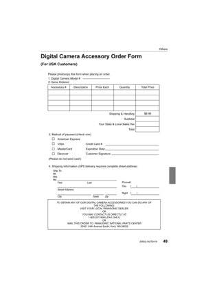Page 4949
Others
 (ENG) SQT0419
Digital Camera Accessory Order Form
(For USA Customers)
Ship To: 
Mr.
Mrs.
Ms.First Last
Street Address 
City State Zip
Phone#: 
Day  ( )
Night ()
4. Shipping information (UPS delivery requires complete street address)\
        
Please photocopy this form when placing an order.
3. Method of payment (check one)     
American Express
VISA                          
MasterCard         
(Please do not send cash)    
2. Items Ordered  
Quantity
Accessory #  Price Each Description Total...