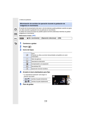 Page 119119
3. Modos de grabación
El sonido de funcionamiento del zoom o de los botones puede grabarse cuando se opera 
con ellos durante la grabación de una película en movimiento.
Al utilizar los iconos de toque es posible oper ar de forma silenciosa mientras se graban 
imágenes en movimiento.
Seleccione el menú.  (P57)
1Comience a grabar.
2To q u e  [ ] .
3Icono de toque.
4Arrastre la barra deslizadora para fijar.
•La velocidad de operación varía según la 
posición que toque.
5Pare de grabar.
Minimización de...