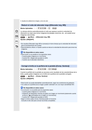 Page 135135
4. Ajustes de calidad de la imagen y tono de color
Modos Aplicables: 
La cámara elimina automáticamente el ruido que aparece cuando la velocidad de 
obturación es mejor para tomar imágenes de paisajes nocturnos, etc., así puede tomar 
imágenes más bonitas.
Ajustes: [ON]/[OFF]
•
Se visualiza [Obturador largo NR en proceso] al mismo tiempo que la velocidad del obturador 
para el procesamiento de la señal.
•Recomendamos utilizar un trípode cuando se reduce la velocidad de obturación para tomar las...