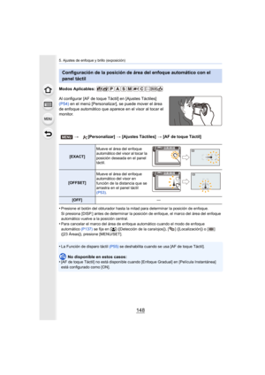Page 1485. Ajustes de enfoque y brillo (exposición)
148
Modos Aplicables: 
Al configurar [AF de toque Táctil] en [Ajustes Táctiles] 
(P54) en el menú [Personalizar], se puede mover el área 
de enfoque automático que aparece en el visor al tocar el 
monitor.
•
Presione el botón del obturador hasta la  mitad para determinar la posición de enfoque.
Si presiona [DISP.] antes de determinar la posición de enfoque, el marco del área del enfoque 
automático vuelve a la posición central.
•Para cancelar el marco del área...