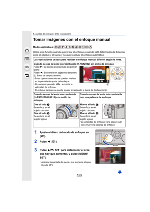 Page 153153
5. Ajustes de enfoque y brillo (exposición)
Tomar imágenes con el enfoque manual
Modos Aplicables: 
Utilice esta función cuando quiere fijar el enfoque o cuando esté determinada la distancia 
entre el objetivo y el sujeto y no quiere activar el enfoque automático.
1Ajuste el disco del modo de enfoque en 
[MF].
2Pulse  2 ().
3Pulse  3/4/ 2/1 para determinar el área 
que hay que aumentar, y pulse [MENU/
SET].
•Aparece la pantalla de ayuda, que aumenta el área. 
(Ayuda MF)
Las operaciones usadas para...