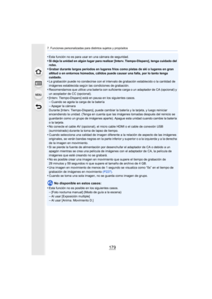 Page 179179
7. Funciones personalizadas para distintos sujetos y propósitos
•Esta función no es para usar en una cámara de seguridad.
•Si deja la unidad en algún lugar para realizar [Interv. Tiempo-Disparo], tenga cuidado del 
robo.
•Grabar durante largos períodos en lugares fríos como pistas de ski o lugares en gran 
altitud o en entornos húmedos, cálidos puede causar una falla, por lo tanto tenga 
cuidado.
•La grabación puede no condecirse con el intervalo de grabación establecido o la cantidad de 
imágenes...