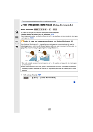 Page 1807. Funciones personalizadas para distintos sujetos y propósitos
180
Crear imágenes detenidas ([Anima. Movimiento D.])
Modos Aplicables: 
Se crea una imagen stop motion al empalmar las imágenes.
•
Fije los ajustes de fecha y hora de antemano. (P36)
•Las imágenes tomadas con [Anima. Movimiento D.] se visualizan como un conjunto de grupos 
de imágenes. (P231)
1Seleccione el menú.  (P57)
Antes de crear una imagen en movimiento con [Anima. Movimiento D.]
Con [Anima. Movimiento D.], puede hacer una imagen en...