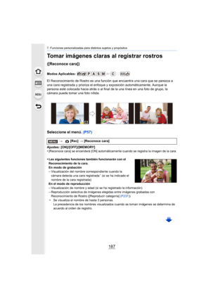 Page 187187
7. Funciones personalizadas para distintos sujetos y propósitos
Tomar imágenes claras al registrar rostros 
([Reconoce cara])
Modos Aplicables: 
El Reconocimiento de Rostro es una función que encuentra una cara que se parezca a 
una cara registrada y prioriza el enfoque y exposición automáticamente. Aunque la 
persona esté colocada hacia atrás o al final de la una línea en una foto de grupo, la 
cámara puede tomar una foto nítida.
Seleccione el menú. (P57)
Ajustes: [ON]/[OFF]/[MEMORY]
•[Reconoce...