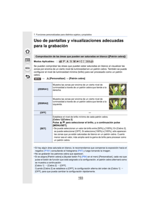 Page 193193
7. Funciones personalizadas para distintos sujetos y propósitos
Uso de pantallas y visualizaciones adecuadas 
para la grabación
Modos Aplicables: 
Se pueden comprobar las áreas que pueden estar saturadas en blanco al visualizar las 
zonas por encima de un cierto nivel de lumi nosidad en un patrón cebra. También se puede 
configurar el nivel de luminosidad mínima  (brillo) para ser procesado como un patrón 
cebra.
•
Si hay algún área saturada en blanco, le recomendamos que compense la exposición hacia...