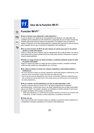 Page 257257
11.  Uso de la función Wi-Fi
Función Wi-Fi
R
∫ Use la cámara como dispositivo LAN inalámbrico
Al usar el equipo o los sistemas de computadoras que requieren una seguridad más 
confiable que los dispositivos LAN inalámbr icos, asegúrese de que se hayan tomado las 
medidas adecuadas para los diseños de seguridad y los defectos para los sistemas 
usados. Panasonic no se hará responsable por cualquier daño que surja al usar la cámara 
para cualquier otro fin que no sea pa ra el dispositivo LAN...