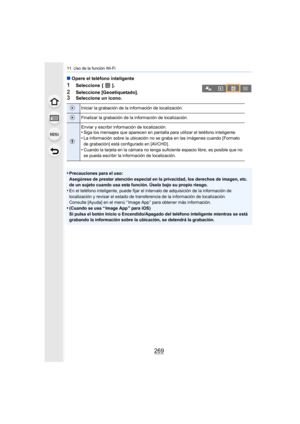 Page 269269
11. Uso de la función Wi-Fi
∫Opere el teléfono inteligente
1Seleccione [ ].
2Seleccione [Geoetiquetado].3Seleccione un icono.
•
Precauciones para el uso:
Asegúrese de prestar atención especial en la privacidad, los derechos de imagen, etc. 
de un sujeto cuando usa esta función. Úsela bajo su propio riesgo.
•En el teléfono inteligente, puede fijar el intervalo de adquisición de la información de 
localización y revisar el estado de transferencia de la información de localización.
Consulte [Ayuda] en...