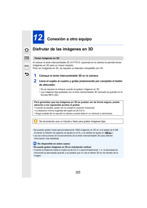 Page 305305
12.  Conexión a otro equipo
Disfrutar de las imágenes en 3D
Al colocar la lente intercambiable 3D (H-FT0 12: opcional) en la cámara le permite tomar 
imágenes en 3D para un mayor impacto.
Para ver imágenes en 3D, se requiere un televisor compatible con 3D.
1Coloque la lente intercambiable 3D en la cámara.
2Lleve el sujeto al cuadro y grabe presionando por completo el botón 
de obturador.
•No se requiere el enfoque cuando se graban imágenes en 3D.•Las imágenes fijas grabadas con la lente...