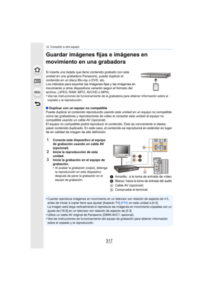 Page 317317
12. Conexión a otro equipo
Guardar imágenes fijas e imágenes en 
movimiento en una grabadora
Si inserta una tarjeta que tiene contenido grabado con esta 
unidad en una grabadora Panasonic, puede duplicar el 
contenido en un disco Blu-ray o DVD, etc.
Los métodos para exportar las imágenes fijas y las imágenes en 
movimiento a otros dispositivos variarán según el formato del 
archivo. (JPEG, RAW, MPO, AVCHD o MP4).
•
Vea las instrucciones de funcionamiento de la grabadora para obtener información sobre...