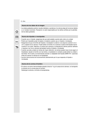 Page 365365
13. Otro
•Los datos grabados podrían resultar dañados o perderse si la cámara deja de funcionar debido 
a un manejo incorrecto. Panasonic no será responsable por los daños sufridos por la pérdida 
de los datos grabados.
•Cuando usa un trípode, asegúrese de que esté estable cuando está unido a la unidad.
•Podría ser imposible quitar la tarjeta o la batería cuando usa un trípode o monópode.•Asegúrese de que el tornillo del trípode o monópode no esté en una esquina cuando lo va a 
unir o separar de la...