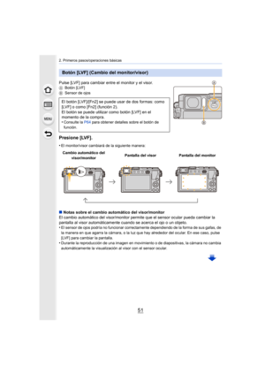 Page 5151
2. Primeros pasos/operaciones básicas
Pulse [LVF] para cambiar entre el monitor y el visor.ABotón [LVF]
B Sensor de ojos
Presione [LVF].
•El monitor/visor cambiará de la siguiente manera:
∫Notas sobre el cambio automático del visor/monitor
El cambio automático del visor/monitor permite que el sensor ocular pueda cambiar la 
pantalla al visor automáticamente cuando se acerca el ojo o un objeto.
•
El sensor de ojos podría no funcionar correctamente dependiendo de la forma de sus gafas, de 
la manera en...