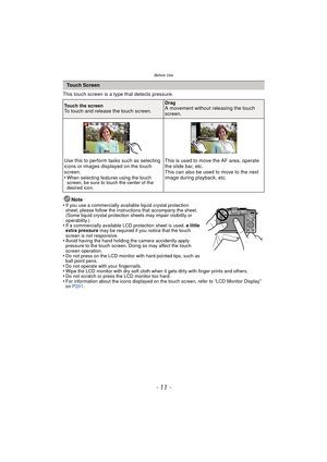 Page 11- 11 -
Before Use
This touch screen is a type that detects pressure.Note
•
If you use a commercially available liquid crystal protection 
sheet, please follow the instructions that accompany the sheet. 
(Some liquid crystal protection sheets may impair visibility or 
operability.)
•If a commercially available LCD protection sheet is used,  a little 
extra pressure  may be required if you notice that the touch 
screen is not responsive.
•Avoid having the hand holding the camera accidently apply 
pressure...