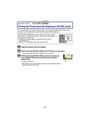 Page 101- 101 -
Recording
Applicable modes: 
Fixing the Focus and the Exposure (AF/AE Lock)
This is useful when you want to take a picture of a subject outside the AF area or the 
contrast is too strong and you c annot achieve appropriate exposure.
Align the screen with the subject.
Press and hold [AF/AE LOCK] to fix the focus or exposure.
•If you release [AF/AE LOCK], AF/AE Lock is canceled.
While pressing [AF/AE LOCK], move the camera as 
you compose the picture and then press shutter 
button fully.
AAE lock...