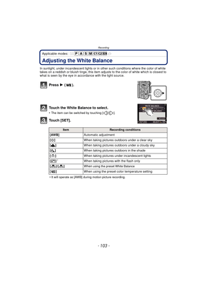 Page 103- 103 -
Recording
Applicable modes: 
Adjusting the White Balance
In sunlight, under incandescent lights or in other such conditions where the color of white 
takes on a reddish or bluish tinge, this item adjusts to the color of white which is closest to 
what is seen by the eye in ac cordance with the light source.
Press 1 ().
Touch the White Balance to select.
•The item can be switched by touching [ ]/[ ].
Touch [SET].
¢ It will operate as [AWB] during motion picture recording.
ItemRecording conditions...
