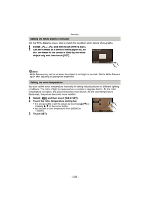 Page 105- 105 -
Recording
Set the White Balance value. Use to match the condition when taking photographs.
1Select [ ], [ ] and then touch [WHITE SET].2Aim the camera at a sheet of white paper etc. so 
that the frame in the center is filled by the white 
object only and then touch [SET].
Note
•
White Balance may not be set when the subject is too bright or too dark. Set the White Balance 
again after adjusting to appropriate brightness.
You can set the color temperature manually for  taking natural pictures in...