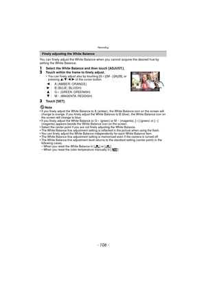 Page 106Recording
- 106 -
You can finely adjust the White Balance when you cannot acquire the desired hue by 
setting the White Balance.
1Select the White Balance and then touch [ADJUST.].2Touch within the frame to finely adjust.
•You can finely adjust also by touching [G_]/[M`]/[A]/[B], or 
pressing  3/4/2 /1 of the cursor button.
3Touch [SET].
Note
•
If you finely adjust the White Balance to A (amber), the White Balance icon on the screen will 
change to orange. If you finely adjust the White Balance to B...