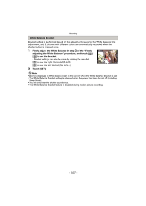 Page 107- 107 -
Recording
Bracket setting is performed based on the adjustment values for the White Balance fine 
adjustment, and 3 pictures with different colors are automatically recorded when the 
shutter button is pressed once.
1Finely adjust the White Balance in step 2 of the “Finely 
adjusting the White Balance” procedure, and touch [ ]/
[ ] to set the bracket.
•
Bracket settings can also be made by rotating the rear dial.
[] or rear dial right: Horizontal (A to B)
[] or rear dial left: Vertical (G i to M...