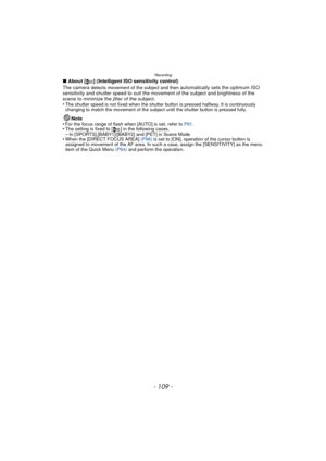 Page 109- 109 -
Recording
∫About [ ] (Intelligent ISO sensitivity control)
The camera detects movement of the subject and then automatically sets the optimum ISO 
sensitivity and shutter speed to suit the movement of the subject and brightness of the 
scene to minimize the jitter of the subject.
•
The shutter speed is not fixed when the shutter button is pressed halfway. It is continuously 
changing to match the movement of the subject until the shutter button is pressed fully.
Note
•For the focus range of flash...