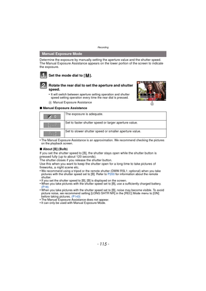 Page 115- 115 -
Recording
Determine the exposure by manually setting the aperture value and the shutter speed.
The Manual Exposure Assistance appears on the lower portion of the screen to indicate 
the exposure.
Set the mode dial to [ ].
Rotate the rear dial to set the aperture and shutter 
speed.
•It will switch between aperture setting operation and shutter 
speed setting operation every time the rear dial is pressed.
A Manual Exposure Assistance
∫Manual Exposure Assistance
•
The Manual Exposure Assistance is...