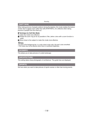 Page 118Recording
- 118 -
When taking pictures of people outdoors during the daytime, this mode enables the texture 
of their skin to appear even softer than with [PORTRAIT]. (It is effective when taking 
pictures of people from the chest up.)
∫ Technique for Soft Skin Mode
To make this mode more effective:
1 Rotate the zoom ring as far as possible to Tele. (when a lens with a zoom function is 
used)
2 Move close to the subject to make this mode more effective.
Note
•
If a part of the background etc. is a color...