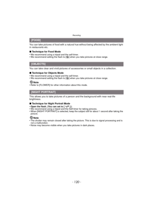 Page 120Recording
- 120 -
You can take pictures of food with a natural hue without being affected by the ambient light 
in restaurants etc.
∫Technique for Food Mode
•
We recommend using a tripod and the self-timer.•We recommend setting the flash to [ Œ] when you take pictures at close range.
You can take clear and vivid pictures of accessories or small objects in a collection.
∫Technique for Objects Mode
•
We recommend using a tripod and the self-timer.•We recommend setting the flash to [ Œ] when you take...