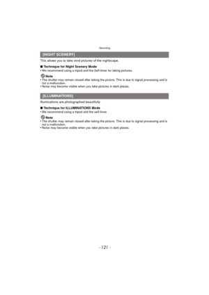 Page 121- 121 -
Recording
This allows you to take vivid pictures of the nightscape.
∫Technique for Night Scenery Mode
•
We recommend using a tripod and the Self-timer for taking pictures.
Note
•The shutter may remain closed after taking the picture. This is due to signal processing and is 
not a malfunction.
•Noise may become visible when you take pictures in dark places.
Illuminations are photographed beautifully.
∫ Technique for ILLUMINATIONS Mode
•
We recommend using a tripod and the self-timer.
Note
•The...