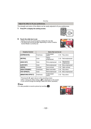 Page 125- 125 -
Recording
The strength and colors of the effects can be easily adjusted to fit your preferences.
1Press 1 to display the setting screen.
2Touch the slide bar to set.
•Setting can also be performed by rotating the rear dial.•The items that can be set differ depending on which Creative 
Control Mode is currently set.
•Pressing the 1 again returns to the recording screen.
•When making the effect setting, [ ] is displayed on the screen.•If you cannot change the settings, select the center...