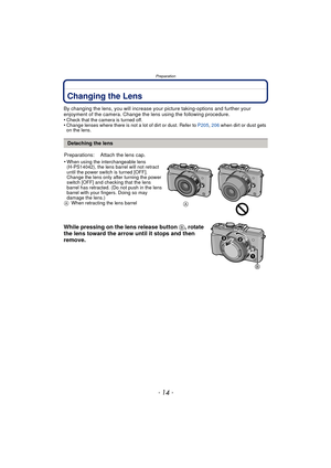 Page 14Preparation
- 14 -
PreparationChanging the Lens
By changing the lens, you will increase your picture taking-options and further your 
enjoyment of the camera. Change the lens using the following procedure.
•
Check that the camera is turned off.•Change lenses where there is not a lot of dirt or dust. Refer to  P205, 206 when dirt or dust gets 
on the lens.
While pressing on the lens release button  B, rotate 
the lens toward the arrow until it stops and then 
remove.
Detaching the lens
Preparations:...