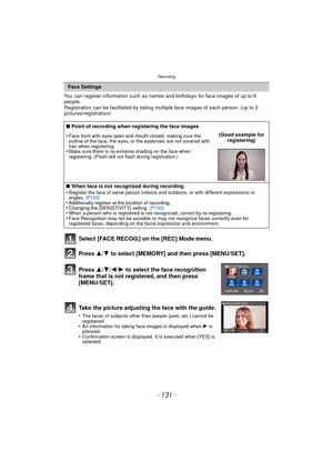 Page 131- 131 -
Recording
You can register information such as names and birthdays for face images of up to 6 
people.
Registration can be facilitated by taking multiple face images of each person. (up to 3 
pictures/registration)
Select [FACE RECOG.] on the [REC] Mode menu.
Press  3
/4 to select [MEMORY] and then press [MENU/SET].
Press  3/4/2/ 1 to select the face recognition 
frame that is not registered, and then press 
[MENU/SET].
Take the picture adjusting the face with the guide.
•The faces of subjects...