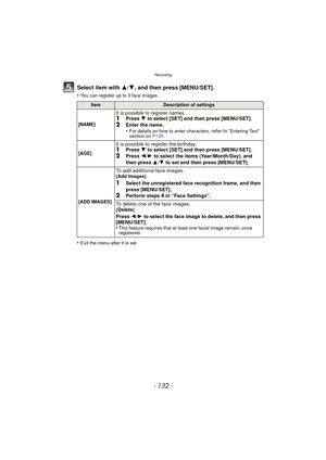 Page 132Recording
- 132 -
Select item with 3/4, and then press [MENU/SET].
•You can register up to 3 face images.
•Exit the menu after it is set.
ItemDescription of settings
[NAME]
It is possible to register names.1Press  4 to select [SET] and then press [MENU/SET].2Enter the name.
•For details on how to enter characters, refer to “Entering Text” 
section on  P135.
[AGE]
It is possible to register the birthday.1Press  4 to select [SET] and then press [MENU/SET].2Press 2/1 to select the items (Year/Month/Day),...