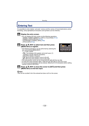 Page 135- 135 -
Recording
Entering Text
It is possible to enter babies’ and pets’ names and the names of travel destinations when 
recording. (Only alphabetical characters and symbols can be entered.)
Display the entry screen.
•You can display the entry screen via the following operations.–[NAME] of [BABY1]/[BABY2] or [PET] in Scene Mode  (P122)–[NAME] in [FACE RECOG.] (P132)–[LOCATION] in [TRAVEL DATE]  (P68)–[TITLE EDIT] (P165)
Press 3/4/2/ 1 to select text and then press 
[MENU/SET] to register.
•The...