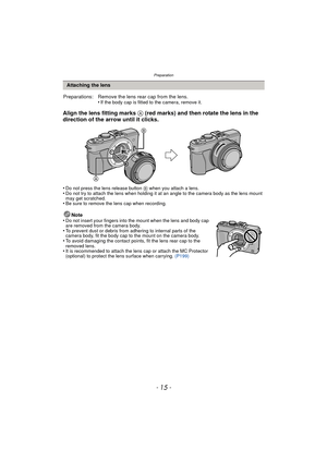 Page 15- 15 -
Preparation
Align the lens fitting marks A (red marks) and then rotate the lens in the 
direction of the arrow until it clicks.
•Do not press the lens release button B when you attach a lens.•Do not try to attach the lens when holding it at an angle to the camera body as the lens mount 
may get scratched.
•Be sure to remove the lens cap when recording.
Note
•Do not insert your fingers into the mount when the lens and body cap 
are removed from the camera body.
•To prevent dust or debris from...