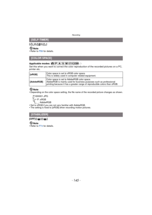 Page 145- 145 -
Recording
[]/[ ]/[]Note
•
Refer to P89  for details.
Applicable modes: 
Set this when you want to correct the color reproduction of the recorded pictures on a PC, 
printer etc.
Note
•
Depending on the color space setting, the file name of the recorded picture changes as shown.
•Set to sRGB if you are not very familiar with AdobeRGB.•The setting is fixed to [sRGB] when recording motion pictures.
[OFF]/[ ]/ []
Note
•
Refer to P74  for details.
[SELF-TIMER]
[COLOR SPACE]
[sRGB] Color space is set to...