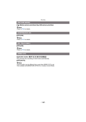 Page 148Recording
- 148 -
[ ] (Motion picture priorities)/[ ] (Still picture priorities)Note
•
Refer to P50  for details.
[OFF]/[ON]
Note
•
Refer to P47  for details.
[OFF]/[ON]
Note
•
Refer to P76  for details.
Applicable modes: 
This prevents the recording of wind-noise automatically.
[OFF]/[AUTO]
Note
•
Sound quality may be different than usual when [WIND CUT] is set.•Not available with [MINIATURE EFFECT] in Creative Control Mode.
[PICTURE MODE]
[CONTINUOUS AF]
[EX. TELE CONV.]
[WIND CUT] 