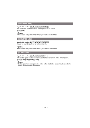 Page 149- 149 -
Recording
Applicable modes: 
Set whether or not the mic levels are displayed on the screen.
[OFF]/[ON]
Note
•
Not available with [MINIATURE EFFECT] in Creative Control Mode.
Applicable modes: 
Adjust the sound input level to 4 different levels.
Note
•
Not available with [MINIATURE EFFECT] in Creative Control Mode.
Applicable modes: 
The shutter speed can be fixed to reduce the flicker or striping in the motion picture.
[OFF]/[1/50]/[1/60]/[1/100]/[1/120]
Note
•
Shutter speed for recording a...