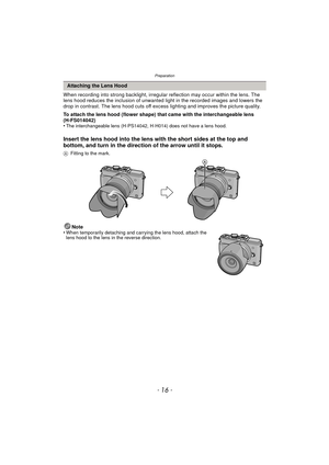 Page 16Preparation
- 16 -
When recording into strong backlight, irregular reflection may occur within the lens. The 
lens hood reduces the inclusion of unwanted light in the recorded images and lowers the 
drop in contrast. The lens hood cuts off ex cess lighting and improves the picture quality.
To attach the lens hood (flower shape) that came with the interchangeable lens 
(H-FS014042)
•
The interchangeable lens (H-PS14042, H-H014) does not have a lens hood.
Insert the lens hood into the lens with the short...