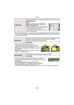 Page 151- 151 -
Recording
•When you align the subject on the horizontal and vertical guidelines or the cross point of these 
lines, you can take pictures with well-designed composition by viewing the size, the slope and 
the balance of the subject.
•If there are any white saturated areas, we 
recommend compensating the exposure towards 
negative (P83) referring to the histogram  (P150) and 
then taking the picture again. It may result in a better 
quality picture.
•This does not work while in  Multi Playback,...