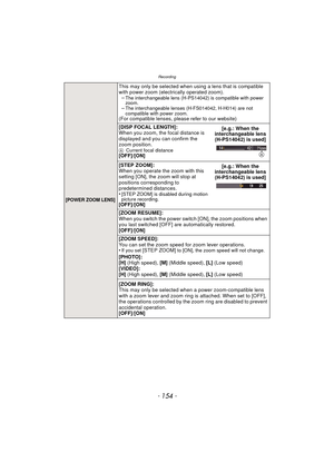 Page 154Recording
- 154 -
[POWER ZOOM LENS]
This may only be selected when using a lens that is compatible 
with power zoom (electrically operated zoom). –
The interchangeable lens (H-PS14042) is compatible with power 
zoom.
–The interchangeable lenses (H-FS014042, H-H014) are not 
compatible with power zoom.
(For compatible lenses, please refer to our website)
[DISP FOCAL LENGTH]:
When you zoom, the focal distance is 
displayed and you can confirm the 
zoom position.
A Current focal distance[OFF]/[ON] [e.g.:...