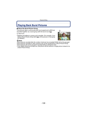 Page 158Playback/Editing
- 158 -
Playback/EditingPlaying Back Burst Pictures
∫About the Burst Picture Group
The pictures taken continuously with burst speed set to [SH] are 
recorded together as a burst group with the burst icon [ ˜].
A Burst icon
•Deleting and editing in a group unit is possible. (For example, if you 
delete a Burst Picture Group with [ ˜], all the pictures in that group 
are deleted.)
Note
•Burst pictures recorded after the number of pictures has exceeded 50000 will not be grouped.•Burst...