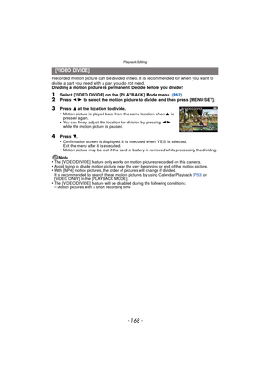 Page 168Playback/Editing
- 168 -
Recorded motion picture can be divided in two. It is recommended for when you want to divide a part you need with a part you do not need.
Dividing a motion picture is permanent. Decide before you divide!
1Select [VIDEO DIVIDE] on the [PLAYBACK] Mode menu.  (P62)2Press 2/1  to select the motion picture to divide, and then press [MENU/SET].
4Press  4.
•Confirmation screen is displayed. It is executed when [YES] is selected. 
Exit the menu after it is executed.
•Motion picture may...