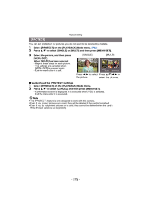 Page 176Playback/Editing
- 176 -
You can set protection for pictures you do not want to be deleted by mistake.
1Select [PROTECT] on the [PLAYBACK] Mode menu.  (P62)2Press 3/4  to select [SINGLE] or [MULTI] and then press [MENU/SET].
∫ Canceling all the [PROTECT] settings
1Select [PROTECT] on the [PLAYBACK] Mode menu.2Press  3/4  to select [CANCEL] and then press [MENU/SET].
•Confirmation screen is displayed. It is executed when [YES] is selected. 
Exit the menu after it is executed.
Note
•The [PROTECT] feature...