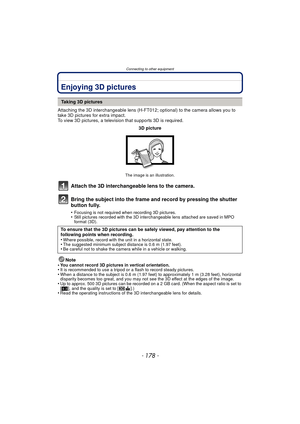 Page 178Connecting to other equipment
- 178 -
Connecting to other equipmentEnjoying 3D pictures
Attaching the 3D interchangeable lens (H-FT012; optional) to the camera allows you to 
take 3D pictures for extra impact.
To view 3D pictures, a television that supports 3D is required.
Attach the 3D interchangeable lens to the camera.
Bring the subject into the frame and record by pressing the shutter 
button fully.
•Focusing is not required when recording 3D pictures.•Still pictures recorded with the 3D...