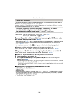 Page 180Connecting to other equipment
- 180 -
Connecting the camera to a 3D compatible television and playing back pictures taken in 
3D allows you to enjoy 3D pictures for extra impact.
It is also possible to play back the recorded 3D pictures by inserting an SD card into the 
3D compatible television with an SD card slot.
Connect the unit to a 3D compatible television using the HDMI mini cable 
and display the playback screen. (P182)
•When [VIERA Link] (P72) is set to [ON] and the camera is connected to a TV...